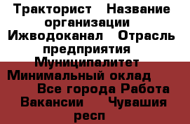 Тракторист › Название организации ­ Ижводоканал › Отрасль предприятия ­ Муниципалитет › Минимальный оклад ­ 13 000 - Все города Работа » Вакансии   . Чувашия респ.